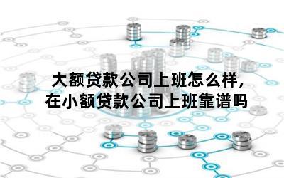 大额贷款公司上班怎么样,在小额贷款公司上班靠谱吗