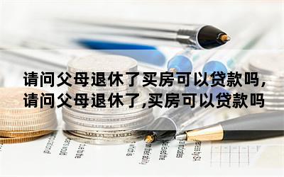 请问父母退休了买房可以贷款吗,请问父母退休了,买房可以贷款吗