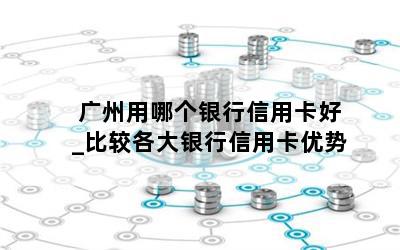  广州用哪个银行信用卡好_比较各大银行信用卡优势