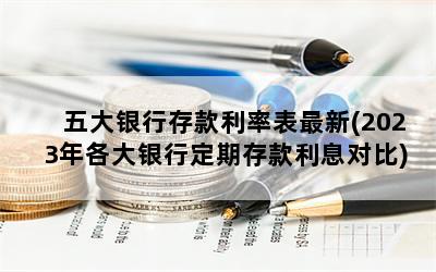 五大银行存款利率表最新(2023年各大银行定期存款利息对比)