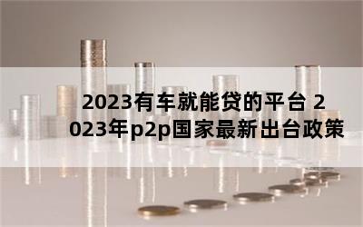 2023有车就能贷的平台 2023年p2p国家最新出台政策