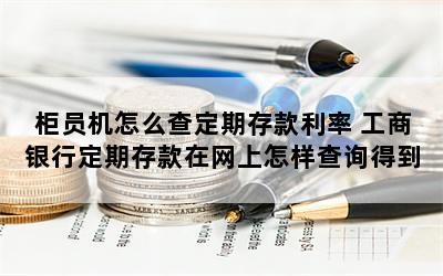 柜员机怎么查定期存款利率 工商银行定期存款在网上怎样查询得到