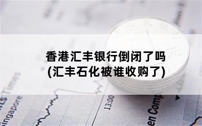 香港汇丰银行倒闭了吗(汇丰石化被谁收购了)