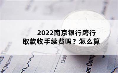 2022南京银行跨行取款收手续费吗？怎么算