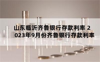 山东临沂齐鲁银行存款利率 2023年9月份齐鲁银行存款利率