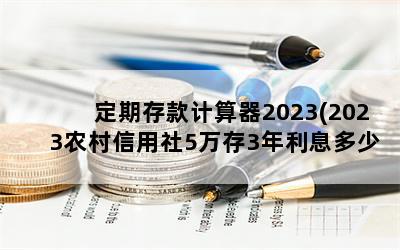 定期存款计算器2023(2023农村信用社5万存3年利息多少)