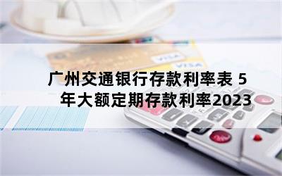 广州交通银行存款利率表 5年大额定期存款利率2023