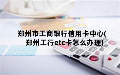  郑州市工商银行信用卡中心(郑州工行etc卡怎么办理)