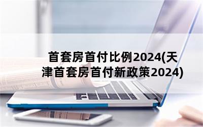  首套房首付比例2024(天津首套房首付新政策2024)